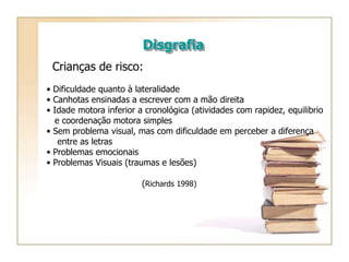 Disgrafia
Crianças de risco:
• Dificuldade quanto à lateralidade
• Canhotas ensinadas a escrever com a mão direita
• Idade motora inferior a cronológica (atividades com rapidez, equilibrio
e coordenação motora simples
• Sem problema visual, mas com dificuldade em perceber a diferença
entre as letras
• Problemas emocionais
• Problemas Visuais (traumas e lesões)
(Richards 1998)
 