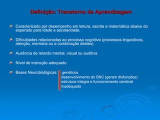 Definição: Transtorno de Aprendizagem
Caracterizado por desempenho em leitura, escrita e matemática abaixo do
esperado para idade e escolaridade.
Dificuldades relacionadas ao processo cognitivo (processos linguísticos,
atenção, memória ou a combinação destes)
Ausência de retardo mental, visual ou auditiva
Nível de instrução adequado
Bases Neurobiológicas: genéticos
desenvolvimento do SNC (geram disfunções)
estrutura íntegra e funcionamento cerebral
inadequado
 