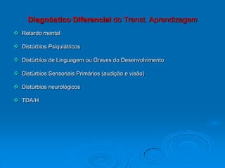 Diagnóstico Diferencial do Transt. Aprendizagem
 Retardo mental
 Distúrbios Psiquiátricos
 Distúrbios de Linguagem ou Graves do Desenvolvimento
 Distúrbios Sensoriais Primários (audição e visão)
 Distúrbios neurológicos
 TDA/H
 