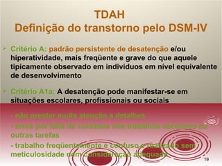 1919
TDAH
Definição do transtorno pelo DSM-IV
 Critério A: padrão persistente de desatenção e/ou
hiperatividade, mais freqüente e grave do que aquele
tipicamente observado em indivíduos em nível equivalente
de desenvolvimento
 Critério A1a: A desatenção pode manifestar-se em
situações escolares, profissionais ou sociais
- não prestar muita atenção a detalhes
- erros por falta de cuidados nos trabalhos escolares ou
outras tarefas
- trabalho freqüentemente é confuso e realizado sem
meticulosidade nem consideração adequada
 