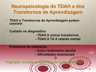 22
Neuropsicologia do TDAH e dos
Transtornos de Aprendizagem
 TDAH e Transtornos de Aprendizagem podem
coexistir
 Cuidado no diagnóstico
- TDAH X outros transtornos
- TDAH X TA X retardo mental
 Problemas de adaptação
- baixo rendimento escolar
- dificuldades emocionais

Cognição, emoção e regulação do comportamento
 
