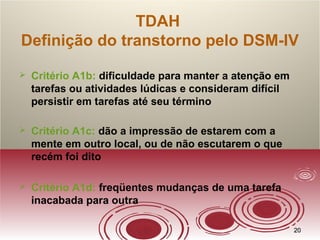 2020
TDAH
Definição do transtorno pelo DSM-IV
 Critério A1b: dificuldade para manter a atenção em
tarefas ou atividades lúdicas e consideram difícil
persistir em tarefas até seu término
 Critério A1c: dão a impressão de estarem com a
mente em outro local, ou de não escutarem o que
recém foi dito
 Critério A1d: freqüentes mudanças de uma tarefa
inacabada para outra
 
