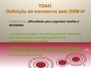 2121
TDAH
Definição do transtorno pelo DSM-IV
 Critério A1e: dificuldade para organizar tarefas e
atividades
- tarefas que exigem um esforço mental constante
são vivenciadas como desagradáveis e
acentuadamente aversivas
- dificuldade para manter a atenção em tarefas ou
atividades lúdicas e consideram difícil persistir em
tarefas até seu término
 