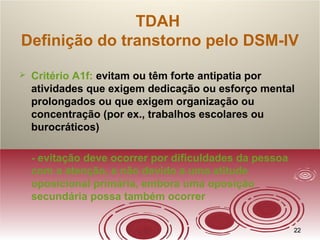 2222
TDAH
Definição do transtorno pelo DSM-IV
 Critério A1f: evitam ou têm forte antipatia por
atividades que exigem dedicação ou esforço mental
prolongados ou que exigem organização ou
concentração (por ex., trabalhos escolares ou
burocráticos)
- evitação deve ocorrer por dificuldades da pessoa
com a atenção, e não devido a uma atitude
oposicional primária, embora uma oposição
secundária possa também ocorrer
 