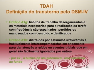 2323
TDAH
Definição do transtorno pelo DSM-IV
 Critério A1g: hábitos de trabalho desorganizados e
os materiais necessários para a realização da tarefa
com freqüência são espalhados, perdidos ou
manuseados com descuido e danificados
 Critério A1h: distraídos por estímulos irrelevantes e
habitualmente interrompem tarefas em andamento
para dar atenção a ruídos ou eventos triviais que em
geral são facilmente ignorados por outros
- por ex., a buzina de um automóvel, uma conversa
ao fundo
 