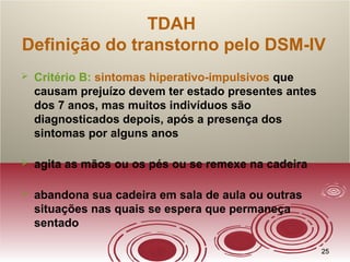 2525
TDAH
Definição do transtorno pelo DSM-IV
 Critério B: sintomas hiperativo-impulsivos que
causam prejuízo devem ter estado presentes antes
dos 7 anos, mas muitos indivíduos são
diagnosticados depois, após a presença dos
sintomas por alguns anos
 agita as mãos ou os pés ou se remexe na cadeira
 abandona sua cadeira em sala de aula ou outras
situações nas quais se espera que permaneça
sentado
 