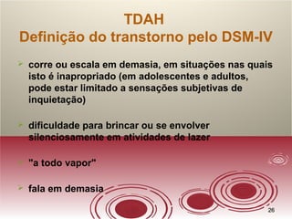 2626
TDAH
Definição do transtorno pelo DSM-IV
 corre ou escala em demasia, em situações nas quais
isto é inapropriado (em adolescentes e adultos,
pode estar limitado a sensações subjetivas de
inquietação)
 dificuldade para brincar ou se envolver
silenciosamente em atividades de lazer
 "a todo vapor"
 fala em demasia
 