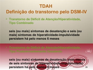 2929
TDAH
Definição do transtorno pelo DSM-IV
 Transtorno de Déficit de Atenção/Hiperatividade,
Tipo Combinado
seis (ou mais) sintomas de desatenção e seis (ou
mais) sintomas de hiperatividade-impulsividade
persistem há pelo menos 6 meses
 Transtorno de Déficit de Atenção/Hiperatividade,
Tipo Predominantemente Desatento
seis (ou mais) sintomas de desatenção (mas menos
de seis sintomas de hiperatividade-impulsividade)
persistem há pelo menos 6 meses
 