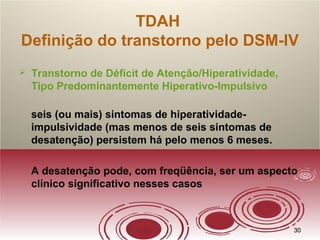 3030
TDAH
Definição do transtorno pelo DSM-IV
 Transtorno de Déficit de Atenção/Hiperatividade,
Tipo Predominantemente Hiperativo-Impulsivo
seis (ou mais) sintomas de hiperatividade-
impulsividade (mas menos de seis sintomas de
desatenção) persistem há pelo menos 6 meses.
A desatenção pode, com freqüência, ser um aspecto
clínico significativo nesses casos
 