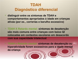 3131
TDAH
Diagnóstico diferencial
 distinguir entre os sintomas de TDAH e
comportamentos apropriados à idade em crianças
ativas (por ex., correrias e barulho excessivo)
 TDAH X Retardo mental: sintomas de desatenção
são mais comuns entre crianças com baixo QI
colocadas em contextos escolares em desacordo
com sua capacidade intelectual
 TDAH e Retardo mental: sintomas de desatenção ou
hiperatividade forem excessivos para a idade mental
da criança
 