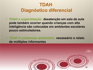 3232
TDAH
Diagnóstico diferencial
 TDAH e superdotação: desatenção em sala de aula
pode também ocorrer quando crianças com alta
inteligência são colocadas em ambientes escolares
pouco estimuladores.
 TDAH X problemas ambientais: necessário o relato
de múltiplos informantes
 
