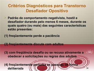 3434
Critérios Diagnósticos para Transtorno
Desafiador Opositivo
 Padrão de comportamento negativista, hostil e
desafiador durando pelo menos 6 meses, durante os
quais quatro (ou mais) das seguintes características
estão presentes:
(1) freqüentemente perde a paciência
(2) freqüentemente discute com adultos
(3) com freqüência desafia ou se recusa ativamente a
obedecer a solicitações ou regras dos adultos
(4) freqüentemente perturba as pessoas de forma
deliberada
 