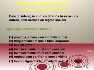 3636
Critérios Diagnósticos para
Transtorno de Conduta
 Desconsideração com os direitos básicos dos
outros, com normas ou regras sociais
Agressão a pessoas e animais
(1) provoca, ameaça ou intimida outros
(2) freqüentemente inicia lutas corporais
(3) uso de arma
(4) foi fisicamente cruel com pessoas
(5) foi fisicamente cruel com animais
(6) roubou com confronto com a vítima
(7) forçou alguém a ter atividade sexual consigo
 