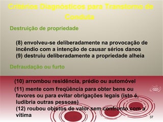 3737
Critérios Diagnósticos para Transtorno de
Conduta
Destruição de propriedade
(8) envolveu-se deliberadamente na provocação de
incêndio com a intenção de causar sérios danos
(9) destruiu deliberadamente a propriedade alheia
Defraudação ou furto
(10) arrombou residência, prédio ou automóvel
(11) mente com freqüência para obter bens ou
favores ou para evitar obrigações legais (isto é,
ludibria outras pessoas)
(12) roubou objetos de valor sem confronto com a
vítima
 