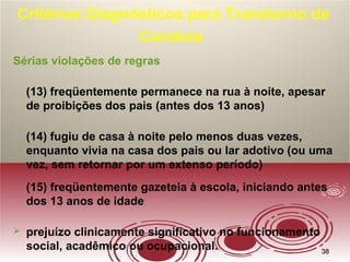 3838
Critérios Diagnósticos para Transtorno de
Conduta
Sérias violações de regras
(13) freqüentemente permanece na rua à noite, apesar
de proibições dos pais (antes dos 13 anos)
(14) fugiu de casa à noite pelo menos duas vezes,
enquanto vivia na casa dos pais ou lar adotivo (ou uma
vez, sem retornar por um extenso período)
(15) freqüentemente gazeteia à escola, iniciando antes
dos 13 anos de idade
 prejuízo clinicamente significativo no funcionamento
social, acadêmico ou ocupacional.
 