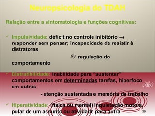 3939
Neuropsicologia do TDAH
Relação entre a sintomatologia e funções cognitivas:
 Impulsividade: déficit no controle inibitório →
responder sem pensar; incapacidade de resistir à
distratores
 regulação do
comportamento
 Distratibilidade: inabilidade para “sustentar”
comportamentos em determinadas tarefas, hiperfoco
em outras
- atenção sustentada e memória de trabalho
 Hiperatividade: (física ou mental) inquietação motora,
pular de um assunto ou atividade para outra
 