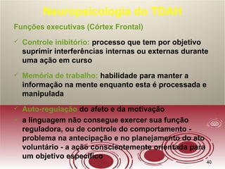 4040
Neuropsicologia do TDAH
Funções executivas (Córtex Frontal)
 Controle inibitório: processo que tem por objetivo
suprimir interferências internas ou externas durante
uma ação em curso
 Memória de trabalho: habilidade para manter a
informação na mente enquanto esta é processada e
manipulada
 Auto-regulação do afeto e da motivação
 a linguagem não consegue exercer sua função
reguladora, ou de controle do comportamento -
problema na antecipação e no planejamento do ato
voluntário - a ação conscientemente orientada para
um objetivo específico
 