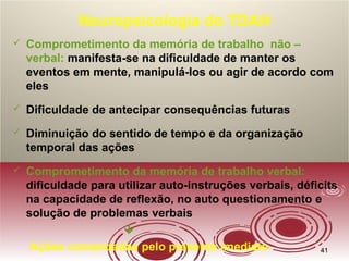 4141
Neuropsicologia do TDAH
 Comprometimento da memória de trabalho não –
verbal: manifesta-se na dificuldade de manter os
eventos em mente, manipulá-los ou agir de acordo com
eles
 Dificuldade de antecipar consequências futuras
 Diminuição do sentido de tempo e da organização
temporal das ações
 Comprometimento da memória de trabalho verbal:
dificuldade para utilizar auto-instruções verbais, déficits
na capacidade de reflexão, no auto questionamento e
solução de problemas verbais

Ações comandadas pelo presente imediato
 