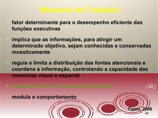 4242
Memória de Trabalho
 fator determinante para o desempenho eficiente das
funções executivas
 implica que as informações, para atingir um
determinado objetivo, sejam conhecidas e conservadas
mnesticamente
 regula e limita a distribuição das fontes atencionais e
coordena a informação, controlando a capacidade das
memórias visual e espacial
 essencial para a compreensão de textos
 modula o comportamento
Cypel, 2006
 