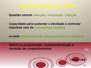 4444
Neuropsicologia do TDAH
 Questão central: atenção / motivação / inibição
 Capacidade para sustentar a atividade e controlar
impulsos vem da recompensa imediata
 ou pela antecipação do reforço positivo ou negativo
 Déficit na programação, automonitorização e
correção de comportamentos
Voeller, 1998
 