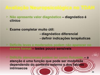4646
Avaliação Neuropsicológica no TDAH
 Não apresenta valor diagnóstico – diagnóstico é
clínico
 Exame completar muito útil:
- diagnóstico diferencial
- definir indicações terapêuticas
 Déficits leves a moderados podem não aparecer no
exame formal – testes pouco sensíveis
 Déficits atencionais podem ter curso flutuante – a
atenção é uma função que pode ser modulada
dependendo do contexto externo e dos fatores
intrínsecos
 