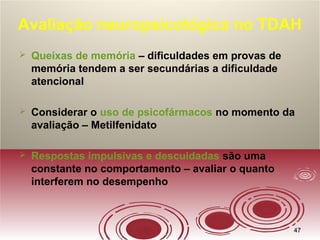 4747
Avaliação neuropsicológica no TDAH
 Queixas de memória – dificuldades em provas de
memória tendem a ser secundárias a dificuldade
atencional
 Considerar o uso de psicofármacos no momento da
avaliação – Metilfenidato
 Respostas impulsivas e descuidadas são uma
constante no comportamento – avaliar o quanto
interferem no desempenho
 