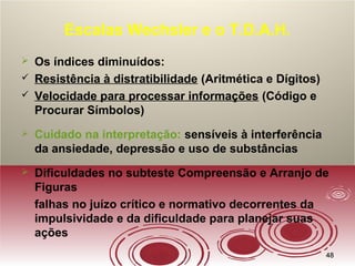 4848
Escalas Wechsler e o T.D.A.H.
 Os índices diminuídos:
 Resistência à distratibilidade (Aritmética e Dígitos)
 Velocidade para processar informações (Código e
Procurar Símbolos)
 Cuidado na interpretação: sensíveis à interferência
da ansiedade, depressão e uso de substâncias
 Dificuldades no subteste Compreensão e Arranjo de
Figuras
falhas no juízo crítico e normativo decorrentes da
impulsividade e da dificuldade para planejar suas
ações
 