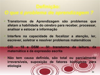 5050
Definição:
O que é problema de aprendizagem ?
 Transtornos de Aprendizagem são problemas que
afetam a habilidade do cérebro para receber, processar,
analisar e estocar a informação
 Interfere na capacidade de focalizar a atenção, ler,
escrever, soletrar e resolver problemas matemáticos
 CID – 10 e DSM – IV: transtorno da leitura, da
matemática e da expressão escrita
 Não tem causa definida, são total ou parcialmente
irreversíveis, suposição de fatores biológicos para
etiologia
 