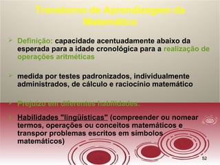 5252
Transtorno de Aprendizagem da
Matemática
 Definição: capacidade acentuadamente abaixo da
esperada para a idade cronológica para a realização de
operações aritméticas
 medida por testes padronizados, individualmente
administrados, de cálculo e raciocínio matemático
 Prejuízo em diferentes habilidades:
1. Habilidades "lingüísticas" (compreender ou nomear
termos, operações ou conceitos matemáticos e
transpor problemas escritos em símbolos
matemáticos)
 