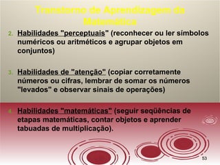 5353
Transtorno de Aprendizagem da
Matemática
2. Habilidades "perceptuais" (reconhecer ou ler símbolos
numéricos ou aritméticos e agrupar objetos em
conjuntos)
3. Habilidades de "atenção" (copiar corretamente
números ou cifras, lembrar de somar os números
"levados" e observar sinais de operações)
4. Habilidades "matemáticas" (seguir seqüências de
etapas matemáticas, contar objetos e aprender
tabuadas de multiplicação).
 