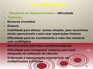 5656
T. A. da Matemática
 Discalculia do desenvolvimento – dificuldade
 Sintomas:
1. Números invertidos
2. Dislexia
3. Inabilidade para efetuar somas simples, para reconhecer
sinais operacionais e para usar separações lineares
4. Dificuldade para ler corretamente o valor dos números
com multidígitos
5. Memória pobre para fatos numéricos básicos
6. Dificuldade para transportar números para local
adequado na realização de cálculos
7. Ordenação e espaçamento inapropriado em
multiplicações e divisões
 