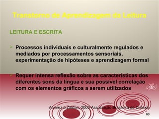 6060
Transtorno de Aprendizagem da Leitura
LEITURA E ESCRITA
 Processos individuais e culturalmente regulados e
mediados por processamentos sensoriais,
experimentação de hipóteses e aprendizagem formal
 Requer intensa reflexão sobre as características dos
diferentes sons da língua e sua possível correlação
com os elementos gráficos a serem utilizados
Alvarez e Zaidan, 2000-Associação Brasileira de Dislexia
 