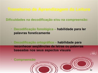 6262
Transtorno de Aprendizagem da Leitura
Dificuldades na decodificação e/ou na compreensão:

Decodificação fonológica – habilidade para ler
palavras foneticamente

Decodificação ortográfica – habilidade para
reconhecer seqüências de letras ou palavras
baseadas nos seus aspectos visuais

Compreensão
 