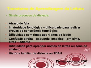 6464
Transtorno de Aprendizagem da Leitura
 Sinais precoces da dislexia:
• Atraso de fala
• Imaturidade fonológica – dificuldade para realizar
provas de consciência fonológica
• Dificuldade com rimas aos 4 anos de idade
• Confusão direita – esquerda, embaixo – em cima,
atrás – adiante
• Dificuldade para aprender nomes de letras ou sons do
alfabeto
• História familiar de dislexia ou TDAH
Etchepareborda, 2002
 