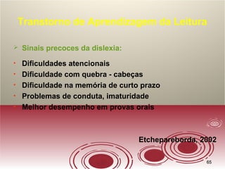 6565
Transtorno de Aprendizagem da Leitura
 Sinais precoces da dislexia:
• Dificuldades atencionais
• Dificuldade com quebra - cabeças
• Dificuldade na memória de curto prazo
• Problemas de conduta, imaturidade
• Melhor desempenho em provas orais
Etchepareborda, 2002
 