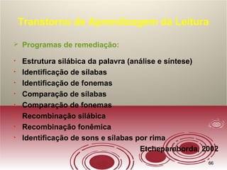 6666
Transtorno de Aprendizagem da Leitura
 Programas de remediação:
• Estrutura silábica da palavra (análise e síntese)
• Identificação de sílabas
• Identificação de fonemas
• Comparação de sílabas
• Comparação de fonemas
• Recombinação silábica
• Recombinação fonêmica
• Identificação de sons e sílabas por rima
Etchepareborda, 2002
 