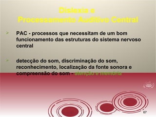 6767
Dislexia e
Processamento Auditivo Central
 PAC - processos que necessitam de um bom
funcionamento das estruturas do sistema nervoso
central
 detecção do som, discriminação do som,
reconhecimento, localização da fonte sonora e
compreensão do som - atenção e memória
 