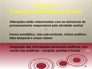 6868
Dislexia e
Processamento Auditivo Central
 Alterações estão relacionados com as estruturas do
processamento responsável pela atividade central

tronco encefálico, vias sub-corticais, córtex auditivo,
lobo temporal e corpo caloso
 Integração das informações sensoriais auditivas com
outras não auditivas - occipital, parietal e frontal
 