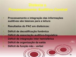 6969
Dislexia e
Processamento Auditivo Central
 Processamento e integração das informações
auditivas são básicas para a leitura
 Resultados do PAC em disléxicos:
1. Déficit de decodificação fonêmica
2. Déficit de associação auditivo-linguística
3. Déficit de integração inter hemisférica
4. Déficit de organização da saída
5. Déficit de função não - verbal
 