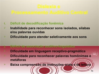 7070
Dislexia e
Processamento Auditivo Central
1. Déficit de decodificação fonêmica
 Inabilidade para reconhecer sons isolados, sílabas
e/ou palavras ouvidas
 Dificuldade para atender seletivamente aos sons
2. Déficit de associação auditivo-linguística
 Dificuldade em linguagem receptivo-pragmática
 Dificuldade para reconhecer palavras homônimas e
metáforas
 Baixa compreensão de instruções orais e da leitura
 