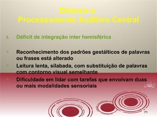 7171
Dislexia e
Processamento Auditivo Central
3. Déficit de integração inter hemisférica
 Reconhecimento dos padrões gestálticos de palavras
ou frases está alterado
 Leitura lenta, silabada, com substituição de palavras
com contorno visual semelhante
 Dificuldade em lidar com tarefas que envolvam duas
ou mais modalidades sensoriais
 