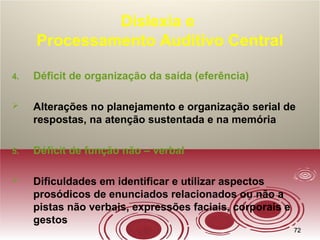 7272
Dislexia e
Processamento Auditivo Central
4. Déficit de organização da saída (eferência)
 Alterações no planejamento e organização serial de
respostas, na atenção sustentada e na memória
5. Déficit de função não – verbal
 Dificuldades em identificar e utilizar aspectos
prosódicos de enunciados relacionados ou não a
pistas não verbais, expressões faciais, corporais e
gestos
 