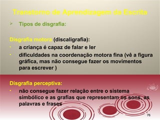 7676
Transtorno de Aprendizagem da Escrita
 Tipos de disgrafia:
Disgrafia motora (discaligrafia):
• a criança é capaz de falar e ler
• dificuldades na coordenação motora fina (vê a figura
gráfica, mas não consegue fazer os movimentos
para escrever )
Disgrafia perceptiva:
• não consegue fazer relação entre o sistema
simbólico e as grafias que representam os sons, as
palavras e frases
 