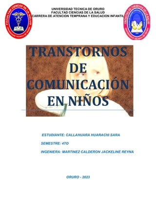 UNIVERSIDAD TECNICA DE ORURO
FACULTAD CIENCIAS DE LA SALUD
CARRERA DE ATENCION TEMPRANA Y EDUCACION INFANTIL
TRANSTORNOS
DE
COMUNICACIÓN
EN NIÑOS
ESTUDIANTE: CALLAHUARA HUARACHI SARA
SEMESTRE: 4TO
INGENIERA: MARTINEZ CALDERON JACKELINE REYNA
ORURO - 2023
 