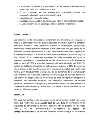  La iniciativa, el interés y la participación en la comunicación oral en las
situaciones de la vida cotidiana en el aula.
 El uso progresivo, de una estructuración gramatical correcta, una
entonación adecuada y una pronunciación clara.
 La participación y escucha activa.
 La utilización adecuada de las normas que rigen el intercambio lingüístico.
 El uso progresivo de las estrategias básicas para la comprensión.
MARCO TEÓRICO
Los trastornos de la comunicación comprenden las deficiencias del lenguaje, el
habla y la comunicación que no pueden atribuirse a un déficit auditivo o sensorial,
disfunción motora u otras afecciones médicas o neurológicas, discapacidad
intelectual o retraso global del desarrollo. En el DSM-53 se incluyen dentro de los
trastornos del neurodesarrollo con el objeto de facilitar las decisiones diagnósticas.
A nivel epidemiológico, los estudios muestran una prevalencia imprecisa según la
edad del niño y los criterios que se utilicen. En población escolar sin signos de
trastornos neurológicos ni genéticos la prevalencia de trastornos del lenguaje se
sitúa en torno al 2-3% y la de los trastornos del habla alrededor del 3-6%. En
cambio, en población preescolar, se estima que es superior al 15%. En lo que se
refiere al género son más frecuentes en el masculino con ratios que varían entre
1,3:1 y 2:14. Habitualmente la sospecha de los trastornos de la comunicación
suele realizarse en la escuela, la familia o en los equipos de Atención Temprana.
Los factores de riesgo (Tabla 1) en ausencia de otras patologías neurológicas5 o
trastornos del desarrollo muestran una correlación combinada de factores
genéticos, anatómicos, fisiológicos y ambientales, siendo la base genética el
componente más complejo y característico por afectar a varios miembros de una
familia en diferentes grados.
VENTAJAS
Así pues, las ventajas más conocidas de la comunicación verbal son, entre
otras, que recibiremos la respuesta casi de inmediato en la mayoría de los
supuestos de conversación (teléfono, comunicación en persona in situ, vídeo
chat…); es la información más económica y rápida en
tiempo; identificamos a la persona receptora incluso aunque no la estemos
 