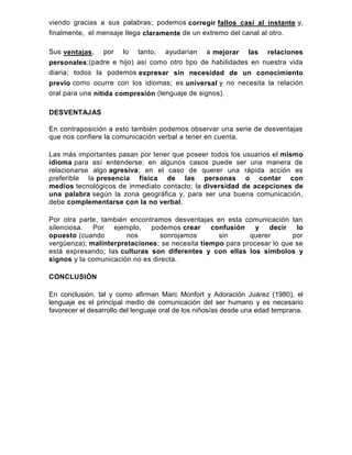 viendo gracias a sus palabras; podemos corregir fallos casi al instante y,
finalmente, el mensaje llega claramente de un extremo del canal al otro.
Sus ventajas, por lo tanto, ayudarían a mejorar las relaciones
personales;(padre e hijo) así como otro tipo de habilidades en nuestra vida
diaria; todos la podemos expresar sin necesidad de un conocimiento
previo como ocurre con los idiomas; es universal y no necesita la relación
oral para una nítida compresión (lenguaje de signos).
DESVENTAJAS
En contraposición a esto también podemos observar una serie de desventajas
que nos confiere la comunicación verbal a tener en cuenta.
Las más importantes pasan por tener que poseer todos los usuarios el mismo
idioma para así entenderse; en algunos casos puede ser una manera de
relacionarse algo agresiva; en el caso de querer una rápida acción es
preferible la presencia física de las personas o contar con
medios tecnológicos de inmediato contacto; la diversidad de acepciones de
una palabra según la zona geográfica y, para ser una buena comunicación,
debe complementarse con la no verbal.
Por otra parte, también encontramos desventajas en esta comunicación tan
silenciosa. Por ejemplo, podemos crear confusión y decir lo
opuesto (cuando nos sonrojamos sin querer por
vergüenza); malinterpretaciones; se necesita tiempo para procesar lo que se
está expresando; las culturas son diferentes y con ellas los símbolos y
signos y la comunicación no es directa.
CONCLUSIÓN
En conclusión, tal y como afirman Marc Monfort y Adoración Juárez (1980), el
lenguaje es el principal medio de comunicación del ser humano y es necesario
favorecer el desarrollo del lenguaje oral de los niños/as desde una edad temprana.
 