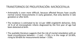 TRANSTORNOS DE PROLIFERACIÓN: MICROCEFALIA
• Antenatally is even more difficult, because affected fetuses have usually
normal cranial measurements in early gestation, that only decline in late
gestation or after birth.
• The incidence is estimated to be 1.6 per 1000 singlebirth deliveries. Only
14 % of all microcephalic infants diagnosed by the first year of age had
been detected at birth.
• The available literature suggests that the risk of mental retardation with an
head circumference between – 2 and – 3 SDs is in the range of 10-30%,
rising to 50-60% for measurements below – 3 SDs.
 