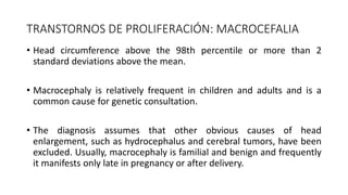 TRANSTORNOS DE PROLIFERACIÓN: MACROCEFALIA
• Head circumference above the 98th percentile or more than 2
standard deviations above the mean.
• Macrocephaly is relatively frequent in children and adults and is a
common cause for genetic consultation.
• The diagnosis assumes that other obvious causes of head
enlargement, such as hydrocephalus and cerebral tumors, have been
excluded. Usually, macrocephaly is familial and benign and frequently
it manifests only late in pregnancy or after delivery.
 