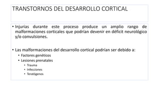 TRANSTORNOS DEL DESARROLLO CORTICAL
• Injurias durante este proceso produce un amplio rango de
malformaciones corticales que podrían devenir en déficit neurológico
y/o convulsiones.
• Las malformaciones del desarrollo cortical podrían ser debido a:
• Factores genéticos
• Lesiones prenatales
• Trauma
• Infecciones
• Teratógenos
 