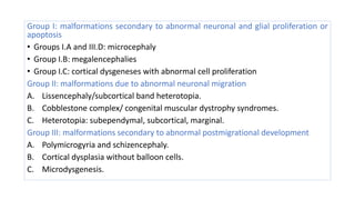 Group I: malformations secondary to abnormal neuronal and glial proliferation or
apoptosis
• Groups I.A and III.D: microcephaly
• Group I.B: megalencephalies
• Group I.C: cortical dysgeneses with abnormal cell proliferation
Group II: malformations due to abnormal neuronal migration
A. Lissencephaly/subcortical band heterotopia.
B. Cobblestone complex/ congenital muscular dystrophy syndromes.
C. Heterotopia: subependymal, subcortical, marginal.
Group III: malformations secondary to abnormal postmigrational development
A. Polymicrogyria and schizencephaly.
B. Cortical dysplasia without balloon cells.
C. Microdysgenesis.
 